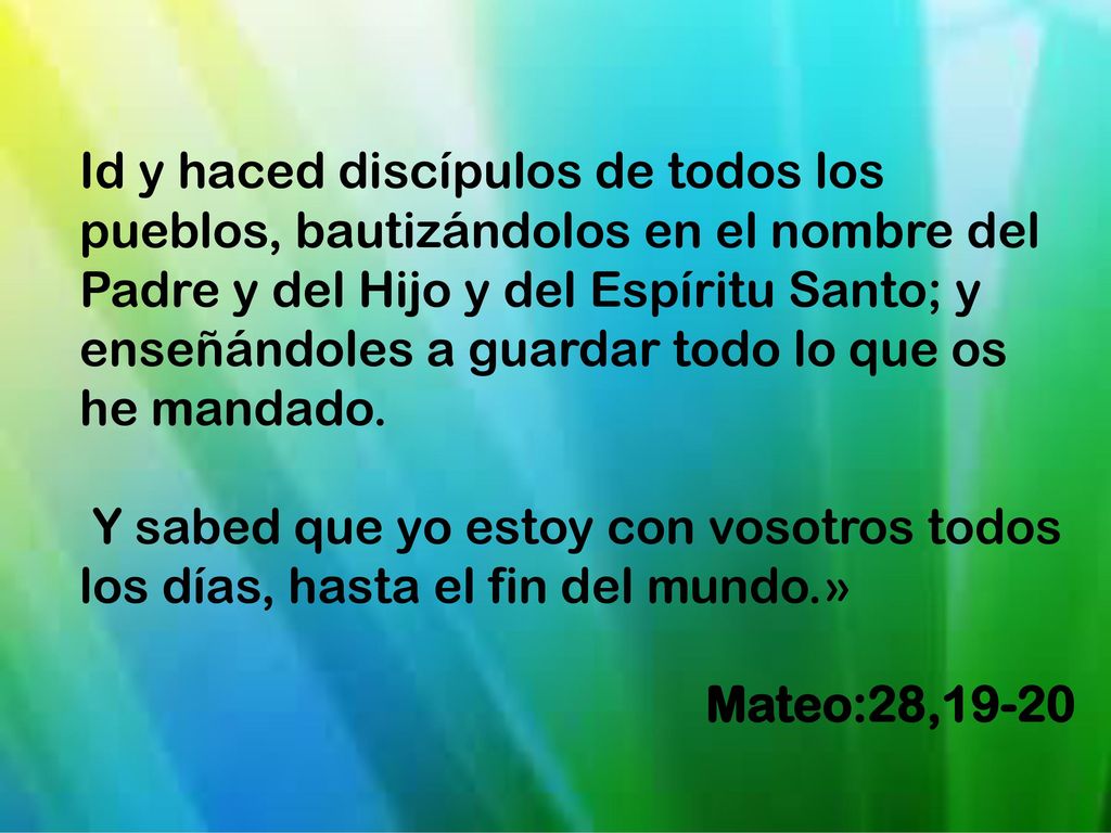 Id y haced discípulos de todos los pueblos, bautizándolos en el nombre del Padre y del Hijo y del Espíritu Santo; y enseñándoles a guardar todo lo que os he mandado.