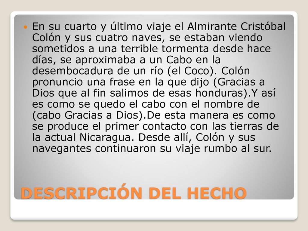 En su cuarto y último viaje el Almirante Cristóbal Colón y sus cuatro naves, se estaban viendo sometidos a una terrible tormenta desde hace días, se aproximaba a un Cabo en la desembocadura de un río (el Coco). Colón pronuncio una frase en la que dijo (Gracias a Dios que al fin salimos de esas honduras).Y así es como se quedo el cabo con el nombre de (cabo Gracias a Dios).De esta manera es como se produce el primer contacto con las tierras de la actual Nicaragua. Desde allí, Colón y sus navegantes continuaron su viaje rumbo al sur.