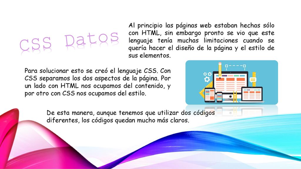 Al principio las páginas web estaban hechas sólo con HTML, sin embargo pronto se vio que este lenguaje tenía muchas limitaciones cuando se quería hacer el diseño de la página y el estilo de sus elementos.