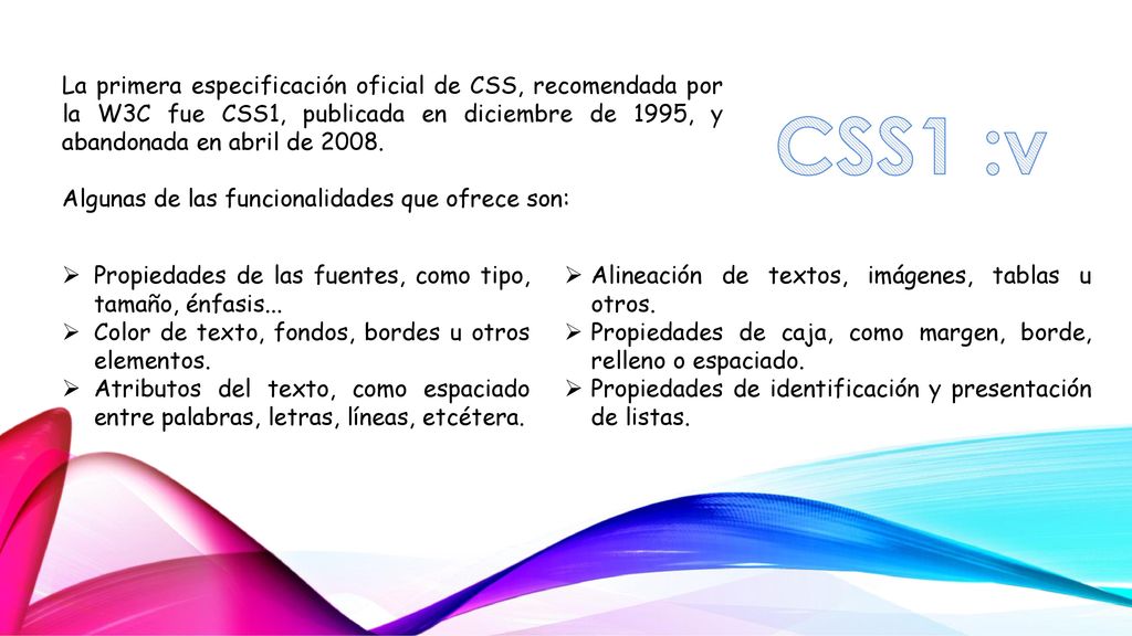 La primera especificación oficial de CSS, recomendada por la W3C fue CSS1, publicada en diciembre de 1995, y abandonada en abril de 2008.