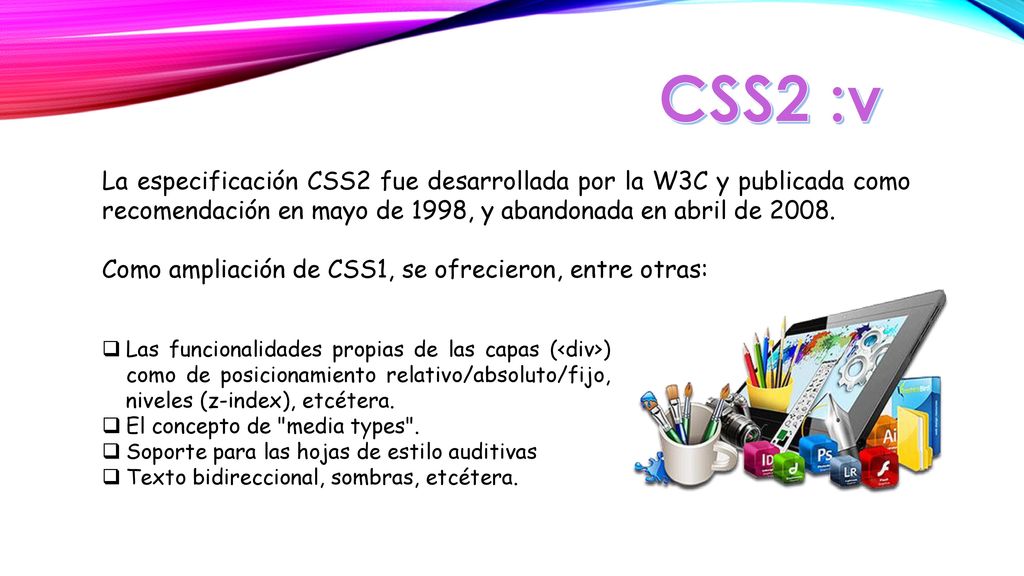 CSS2 :v La especificación CSS2 fue desarrollada por la W3C y publicada como recomendación en mayo de 1998, y abandonada en abril de