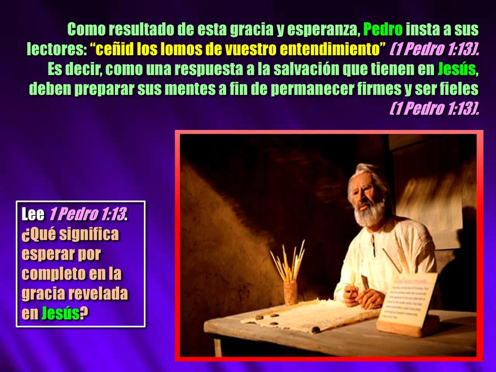 Como resultado de esta gracia y esperanza, Pedro insta a sus lectores: ceñid los lomos de vuestro entendimiento (1 Pedro 1:13). Es decir, como una respuesta a la salvación que tienen en Jesús, deben preparar sus mentes a fin de permanecer firmes y ser fieles