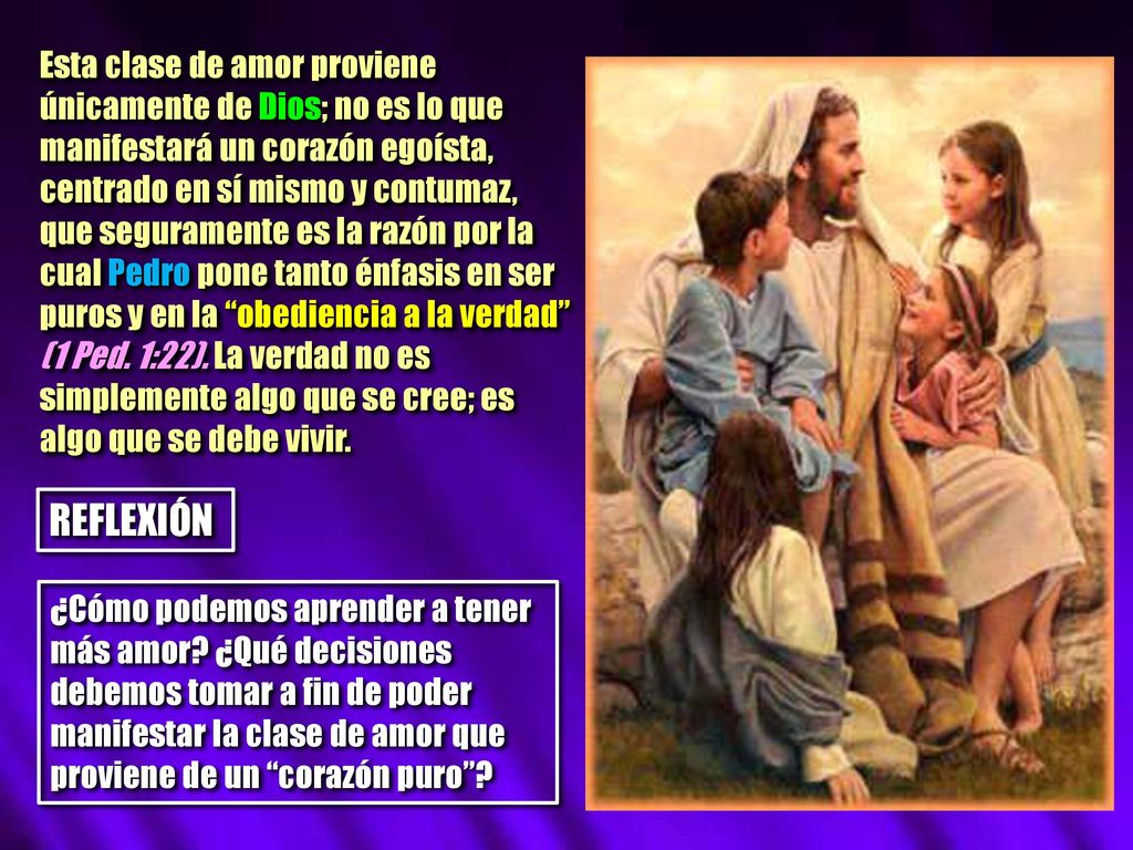 Esta clase de amor proviene únicamente de Dios; no es lo que manifestará un corazón egoísta, centrado en sí mismo y contumaz, que seguramente es la razón por la cual Pedro pone tanto énfasis en ser puros y en la obediencia a la verdad (1 Ped. 1:22). La verdad no es simplemente algo que se cree; es algo que se debe vivir.
