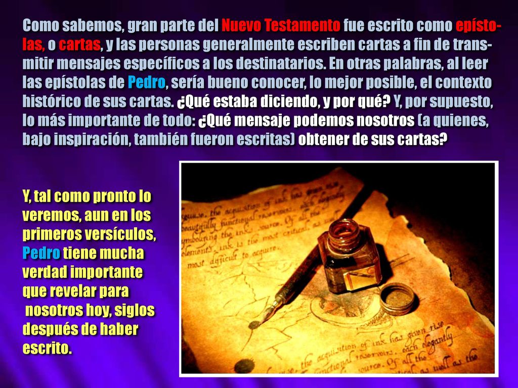 Como sabemos, gran parte del Nuevo Testamento fue escrito como epísto-las, o cartas, y las personas generalmente escriben cartas a fin de trans-mitir mensajes específicos a los destinatarios. En otras palabras, al leer las epístolas de Pedro, sería bueno conocer, lo mejor posible, el contexto histórico de sus cartas. ¿Qué estaba diciendo, y por qué Y, por supuesto, lo más importante de todo: ¿Qué mensaje podemos nosotros (a quienes, bajo inspiración, también fueron escritas) obtener de sus cartas