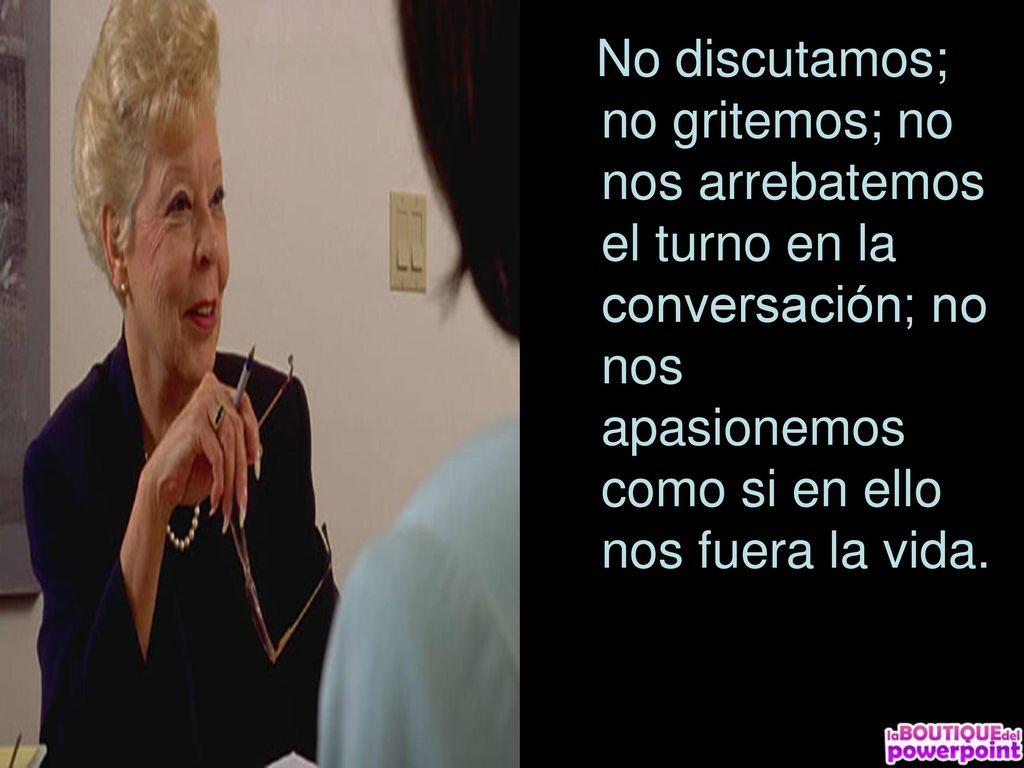 No discutamos; no gritemos; no nos arrebatemos el turno en la conversación; no nos apasionemos como si en ello nos fuera la vida.