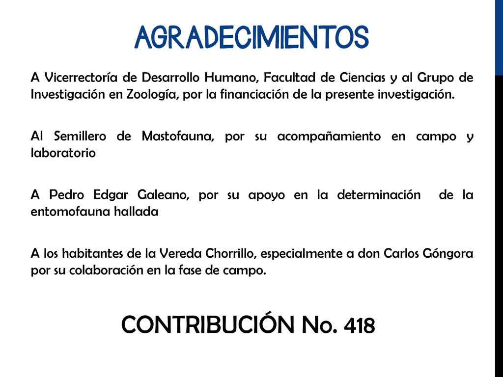 A Vicerrectoría de Desarrollo Humano, Facultad de Ciencias y al Grupo de Investigación en Zoología, por la financiación de la presente investigación. Al Semillero de Mastofauna, por su acompañamiento en campo y laboratorio A Pedro Edgar Galeano, por su apoyo en la determinación de la entomofauna hallada A los habitantes de la Vereda Chorrillo, especialmente a don Carlos Góngora por su colaboración en la fase de campo.