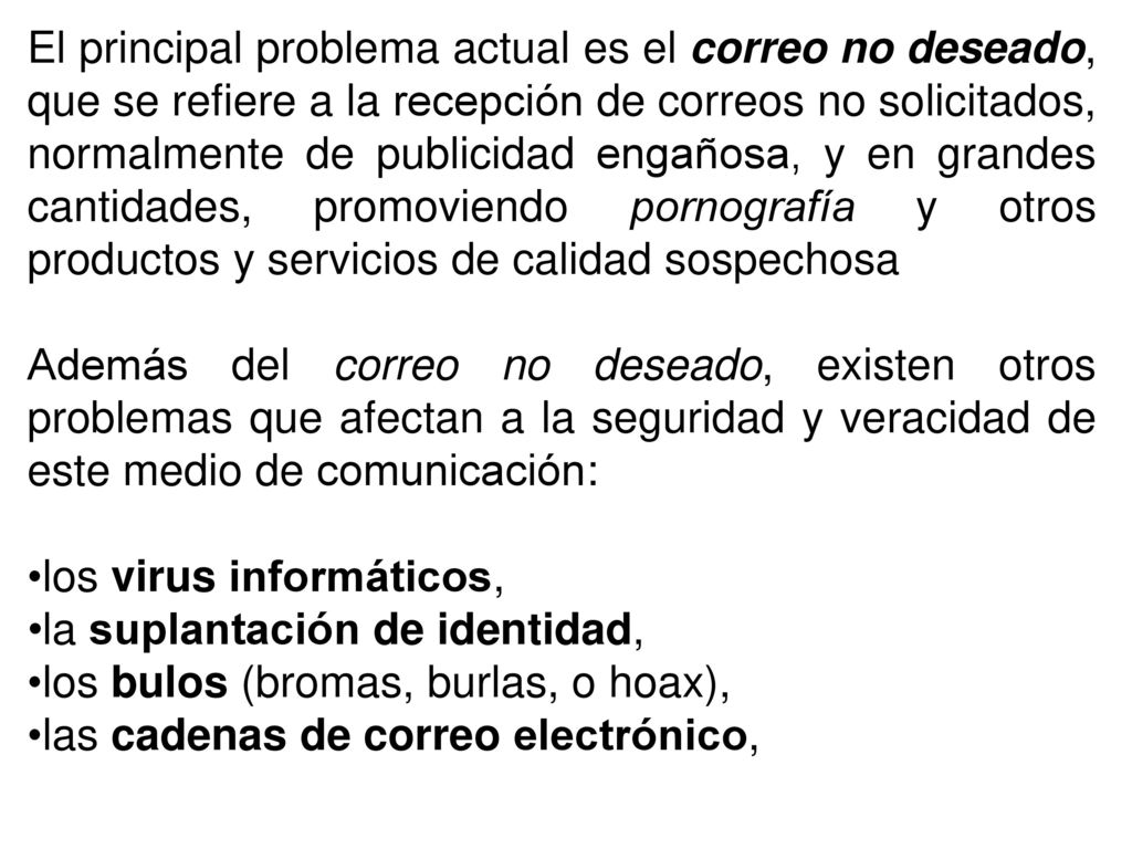 El principal problema actual es el correo no deseado, que se refiere a la recepción de correos no solicitados, normalmente de publicidad engañosa, y en grandes cantidades, promoviendo pornografía y otros productos y servicios de calidad sospechosa
