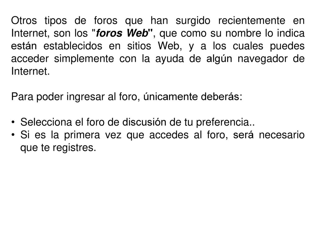 Otros tipos de foros que han surgido recientemente en Internet, son los foros Web , que como su nombre lo indica están establecidos en sitios Web, y a los cuales puedes acceder simplemente con la ayuda de algún navegador de Internet.
