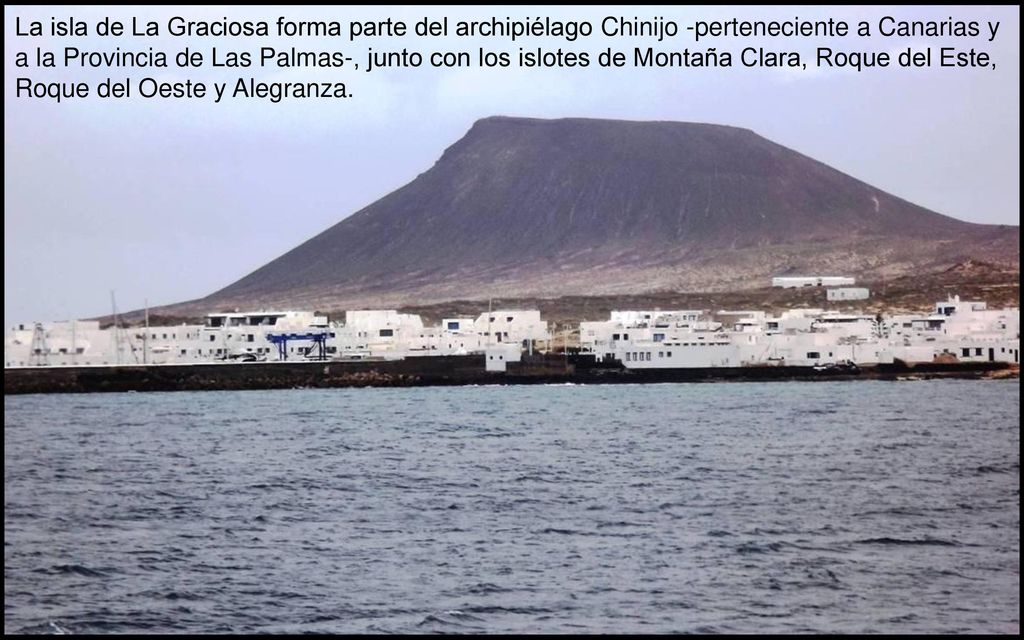 La isla de La Graciosa forma parte del archipiélago Chinijo -perteneciente a Canarias y a la Provincia de Las Palmas-, junto con los islotes de Montaña Clara, Roque del Este, Roque del Oeste y Alegranza.