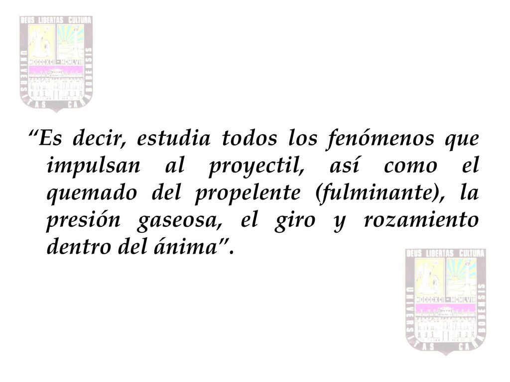 Es decir, estudia todos los fenómenos que impulsan al proyectil, así como el quemado del propelente (fulminante), la presión gaseosa, el giro y rozamiento dentro del ánima .