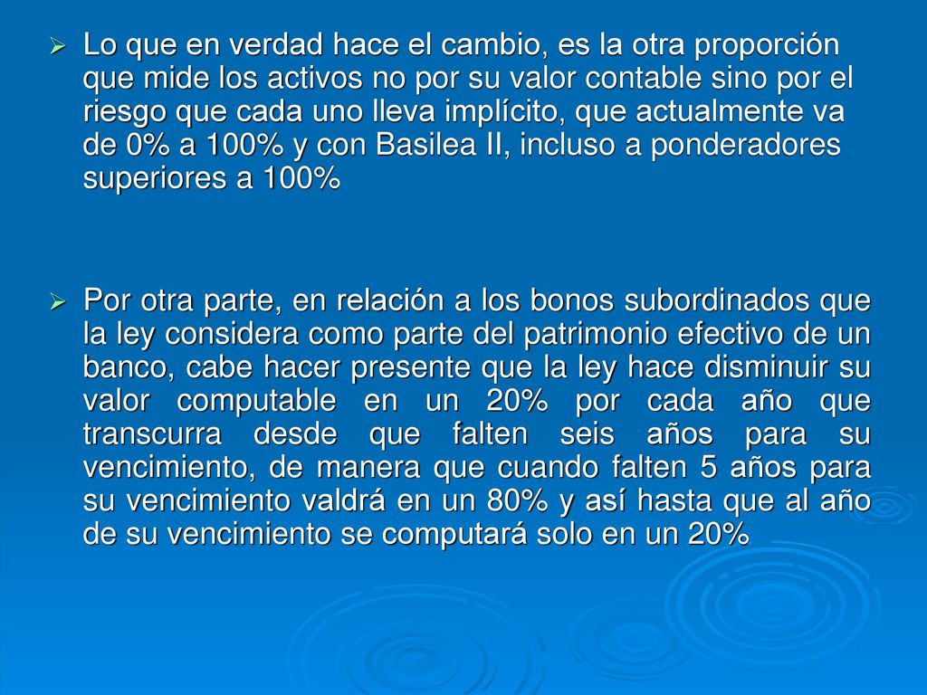 Lo que en verdad hace el cambio, es la otra proporción que mide los activos no por su valor contable sino por el riesgo que cada uno lleva implícito, que actualmente va de 0% a 100% y con Basilea II, incluso a ponderadores superiores a 100%