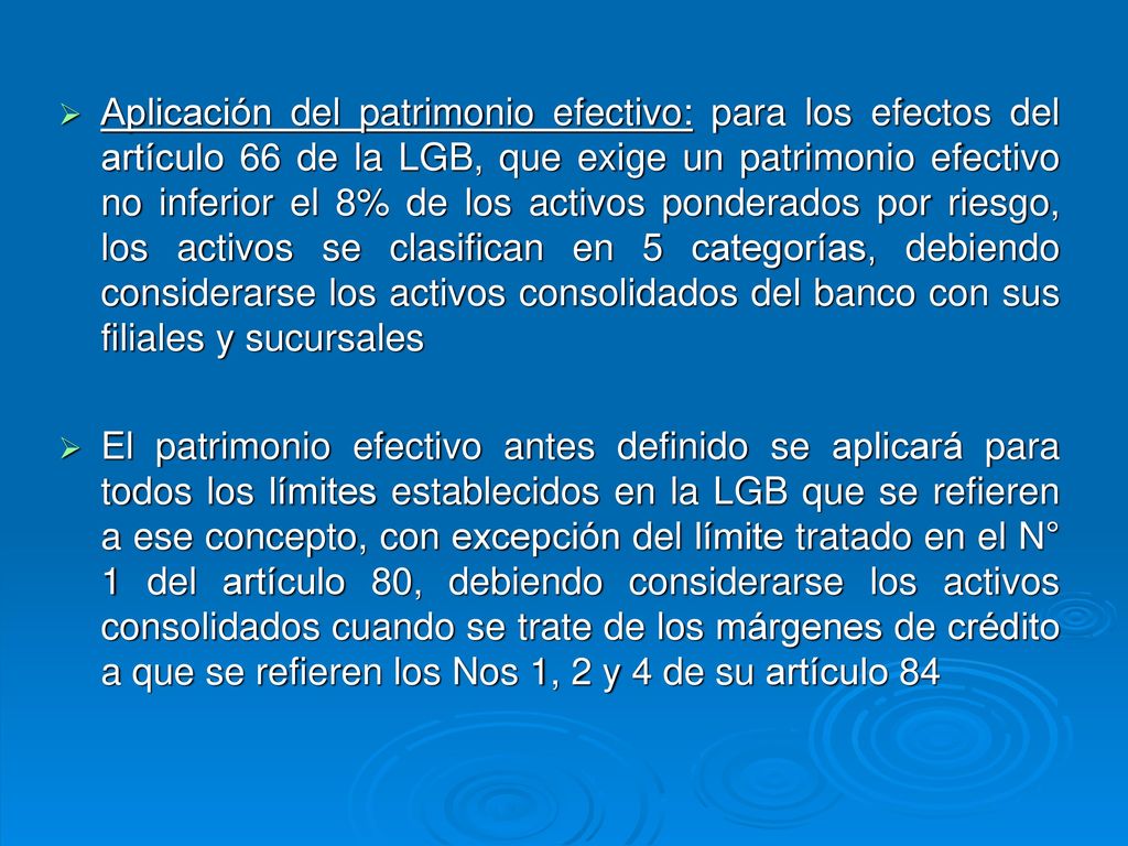 Aplicación del patrimonio efectivo: para los efectos del artículo 66 de la LGB, que exige un patrimonio efectivo no inferior el 8% de los activos ponderados por riesgo, los activos se clasifican en 5 categorías, debiendo considerarse los activos consolidados del banco con sus filiales y sucursales