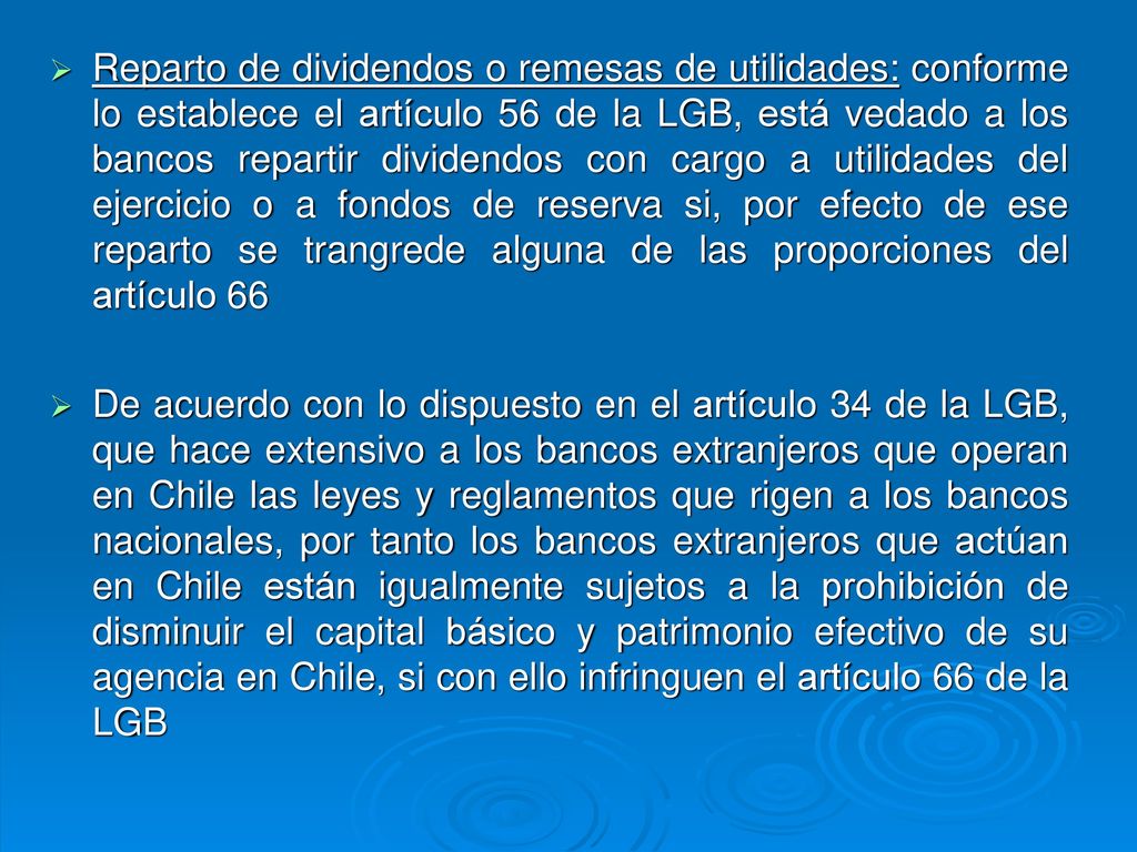 Reparto de dividendos o remesas de utilidades: conforme lo establece el artículo 56 de la LGB, está vedado a los bancos repartir dividendos con cargo a utilidades del ejercicio o a fondos de reserva si, por efecto de ese reparto se trangrede alguna de las proporciones del artículo 66