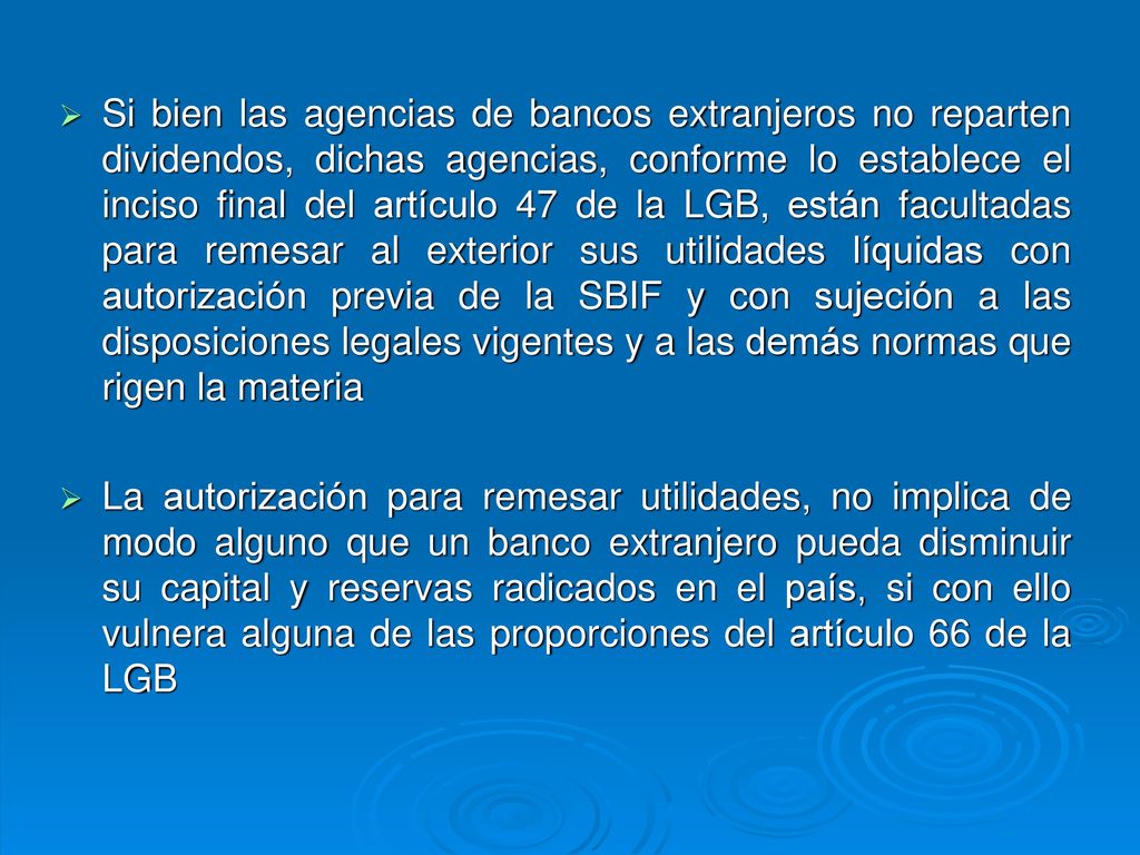 Si bien las agencias de bancos extranjeros no reparten dividendos, dichas agencias, conforme lo establece el inciso final del artículo 47 de la LGB, están facultadas para remesar al exterior sus utilidades líquidas con autorización previa de la SBIF y con sujeción a las disposiciones legales vigentes y a las demás normas que rigen la materia