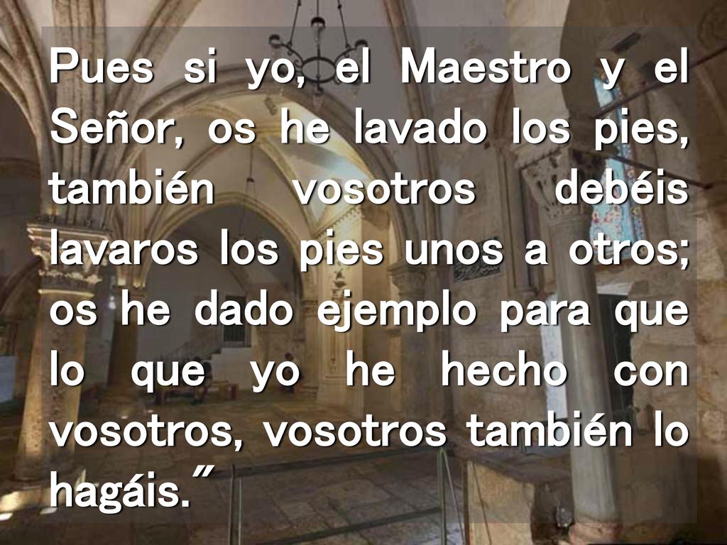 Pues si yo, el Maestro y el Señor, os he lavado los pies, también vosotros debéis lavaros los pies unos a otros; os he dado ejemplo para que lo que yo he hecho con vosotros, vosotros también lo hagáis.
