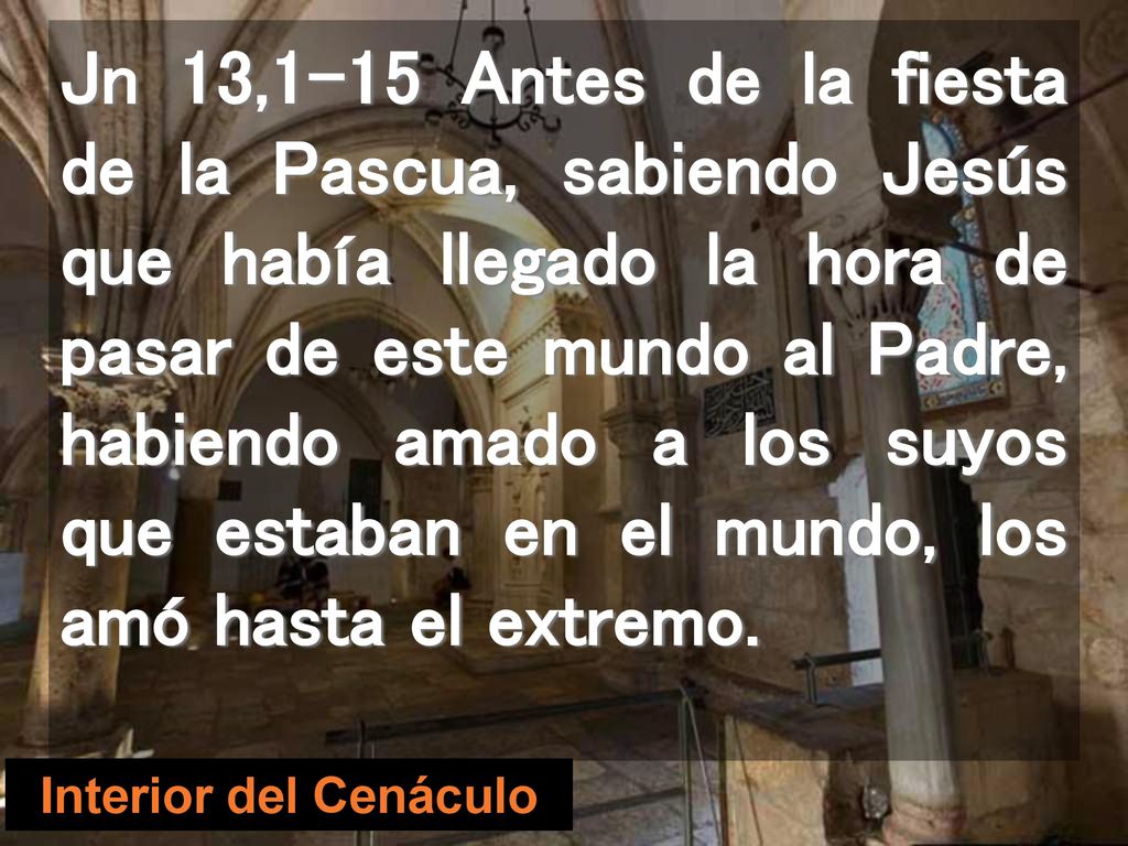 Jn 13,1-15 Antes de la fiesta de la Pascua, sabiendo Jesús que había llegado la hora de pasar de este mundo al Padre, habiendo amado a los suyos que estaban en el mundo, los amó hasta el extremo.