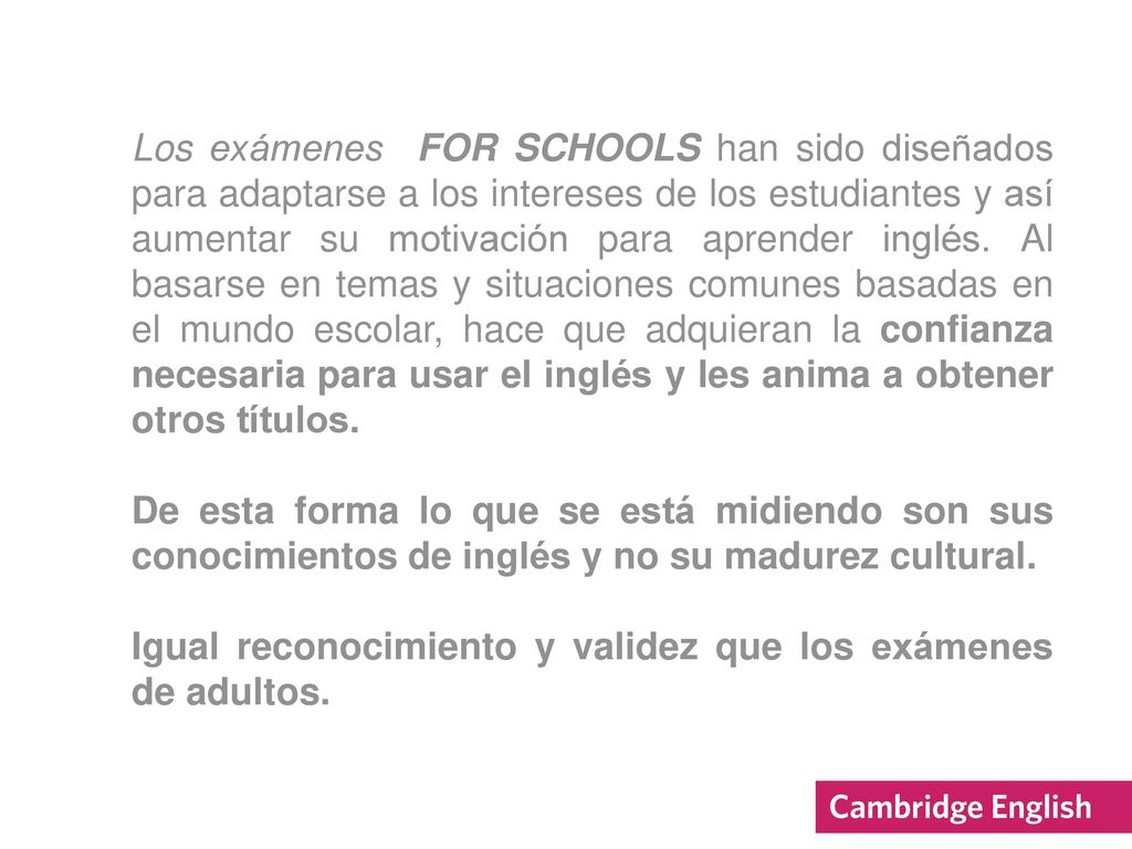 Los exámenes FOR SCHOOLS han sido diseñados para adaptarse a los intereses de los estudiantes y así aumentar su motivación para aprender inglés. Al basarse en temas y situaciones comunes basadas en el mundo escolar, hace que adquieran la confianza necesaria para usar el inglés y les anima a obtener otros títulos.