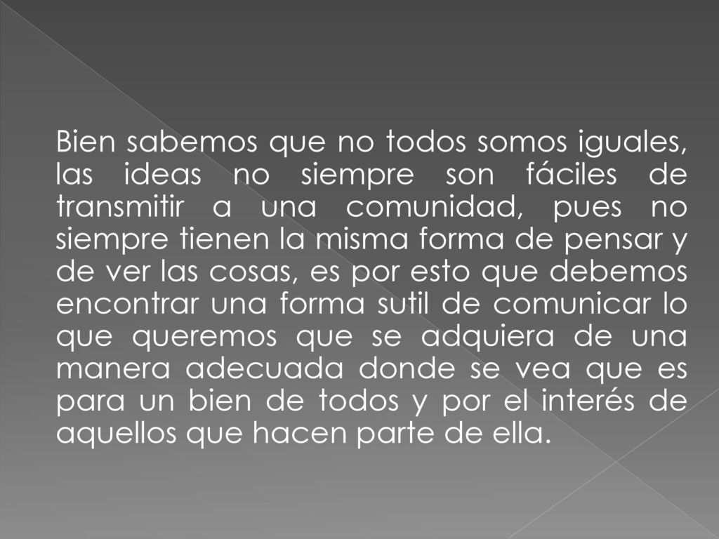 Bien sabemos que no todos somos iguales, las ideas no siempre son fáciles de transmitir a una comunidad, pues no siempre tienen la misma forma de pensar y de ver las cosas, es por esto que debemos encontrar una forma sutil de comunicar lo que queremos que se adquiera de una manera adecuada donde se vea que es para un bien de todos y por el interés de aquellos que hacen parte de ella.