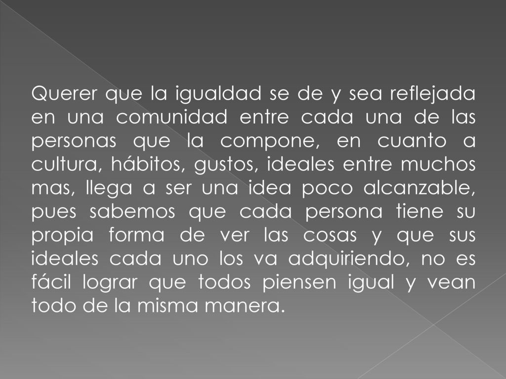 Querer que la igualdad se de y sea reflejada en una comunidad entre cada una de las personas que la compone, en cuanto a cultura, hábitos, gustos, ideales entre muchos mas, llega a ser una idea poco alcanzable, pues sabemos que cada persona tiene su propia forma de ver las cosas y que sus ideales cada uno los va adquiriendo, no es fácil lograr que todos piensen igual y vean todo de la misma manera.