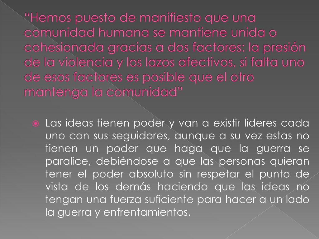 Hemos puesto de manifiesto que una comunidad humana se mantiene unida o cohesionada gracias a dos factores: la presión de la violencia y los lazos afectivos, si falta uno de esos factores es posible que el otro mantenga la comunidad