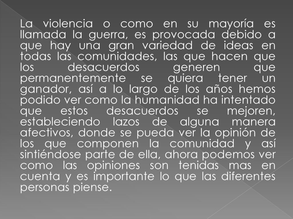 La violencia o como en su mayoría es llamada la guerra, es provocada debido a que hay una gran variedad de ideas en todas las comunidades, las que hacen que los desacuerdos generen que permanentemente se quiera tener un ganador, así a lo largo de los años hemos podido ver como la humanidad ha intentado que estos desacuerdos se mejoren, estableciendo lazos de alguna manera afectivos, donde se pueda ver la opinión de los que componen la comunidad y así sintiéndose parte de ella, ahora podemos ver como las opiniones son tenidas mas en cuenta y es importante lo que las diferentes personas piense.
