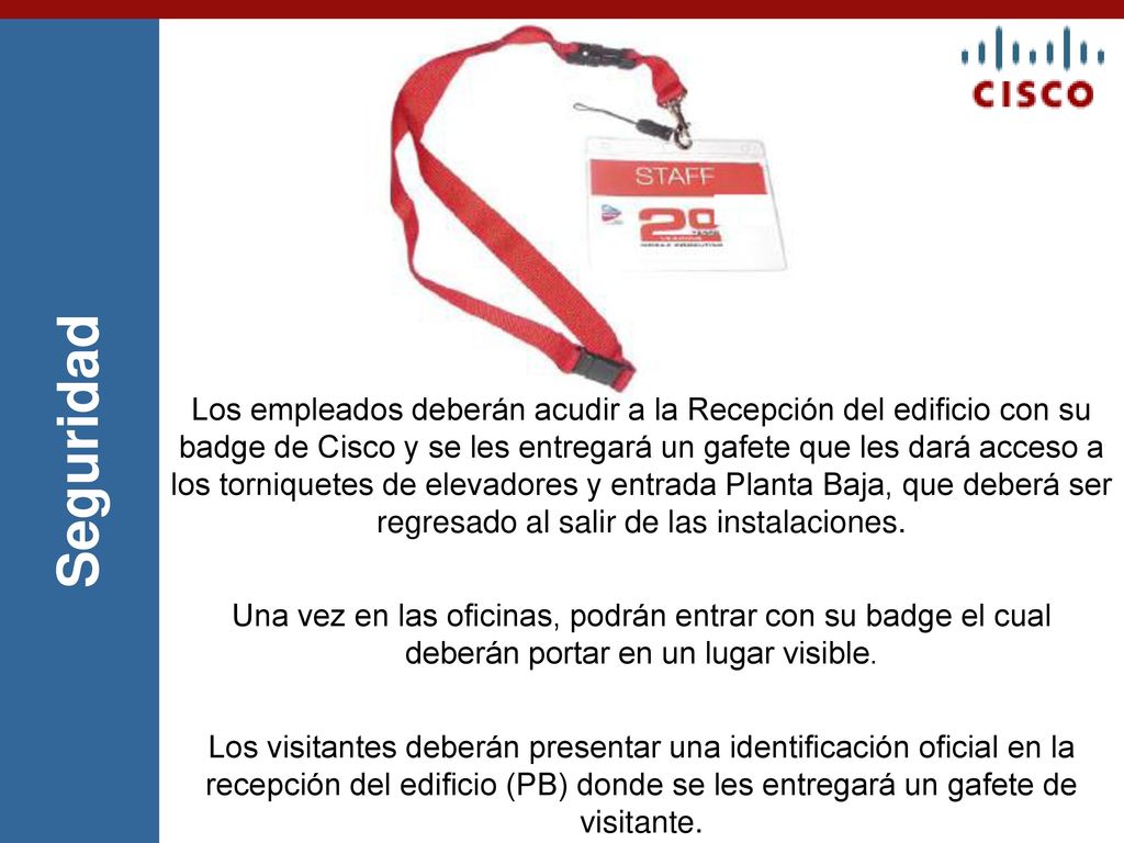 Los empleados deberán acudir a la Recepción del edificio con su badge de Cisco y se les entregará un gafete que les dará acceso a los torniquetes de elevadores y entrada Planta Baja, que deberá ser regresado al salir de las instalaciones.