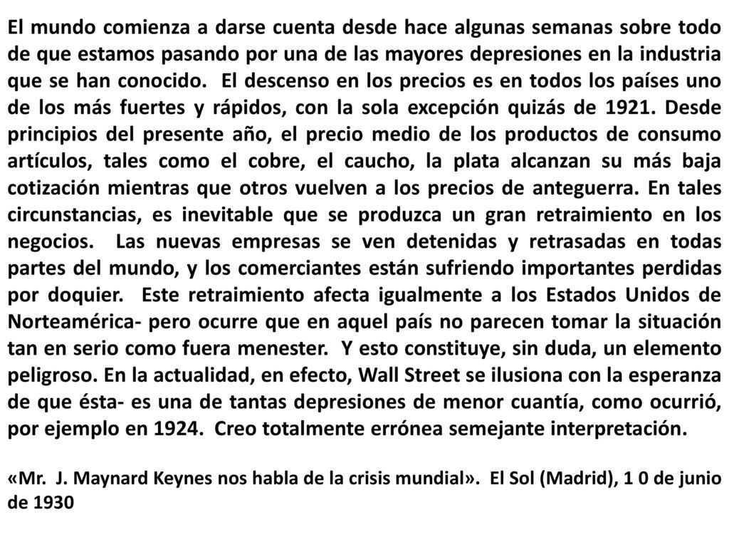 El mundo comienza a darse cuenta desde hace algunas semanas sobre todo de que estamos pasando por una de las mayores depresiones en la industria que se han conocido. El descenso en los precios es en todos los países uno de los más fuertes y rápidos, con la sola excepción quizás de Desde principios del presente año, el precio medio de los productos de consumo artículos, tales como el cobre, el caucho, la plata alcanzan su más baja cotización mientras que otros vuelven a los precios de anteguerra. En tales circunstancias, es inevitable que se produzca un gran retraimiento en los negocios. Las nuevas empresas se ven detenidas y retrasadas en todas partes del mundo, y los comerciantes están sufriendo importantes perdidas por doquier. Este retraimiento afecta igualmente a los Estados Unidos de Norteamérica- pero ocurre que en aquel país no parecen tomar la situación tan en serio como fuera menester. Y esto constituye, sin duda, un elemento peligroso. En la actualidad, en efecto, Wall Street se ilusiona con la esperanza de que ésta- es una de tantas depresiones de menor cuantía, como ocurrió, por ejemplo en Creo totalmente errónea semejante interpretación.