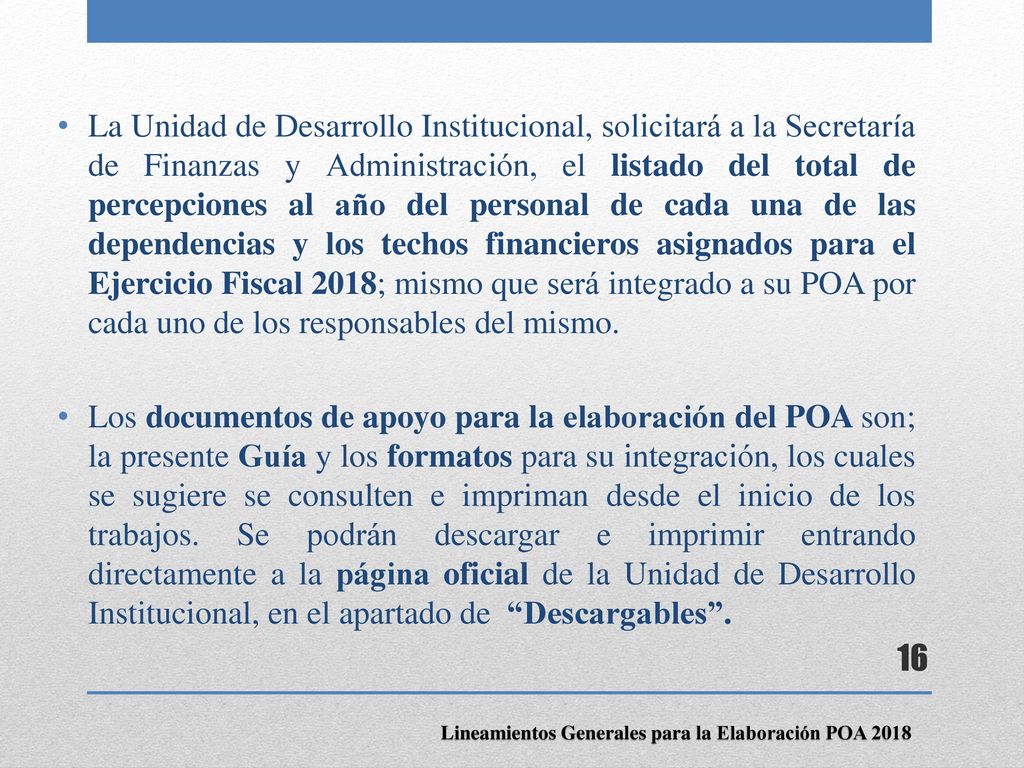 La Unidad de Desarrollo Institucional, solicitará a la Secretaría de Finanzas y Administración, el listado del total de percepciones al año del personal de cada una de las dependencias y los techos financieros asignados para el Ejercicio Fiscal 2018; mismo que será integrado a su POA por cada uno de los responsables del mismo.