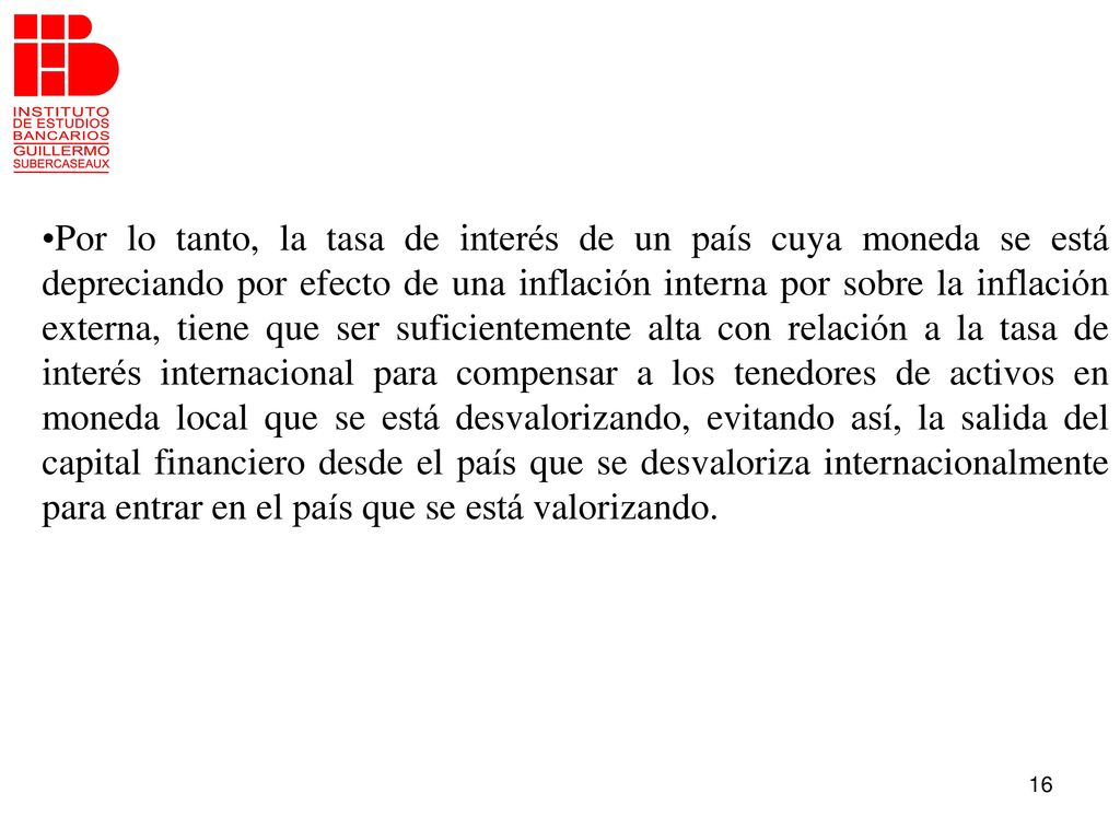 Por lo tanto, la tasa de interés de un país cuya moneda se está depreciando por efecto de una inflación interna por sobre la inflación externa, tiene que ser suficientemente alta con relación a la tasa de interés internacional para compensar a los tenedores de activos en moneda local que se está desvalorizando, evitando así, la salida del capital financiero desde el país que se desvaloriza internacionalmente para entrar en el país que se está valorizando.