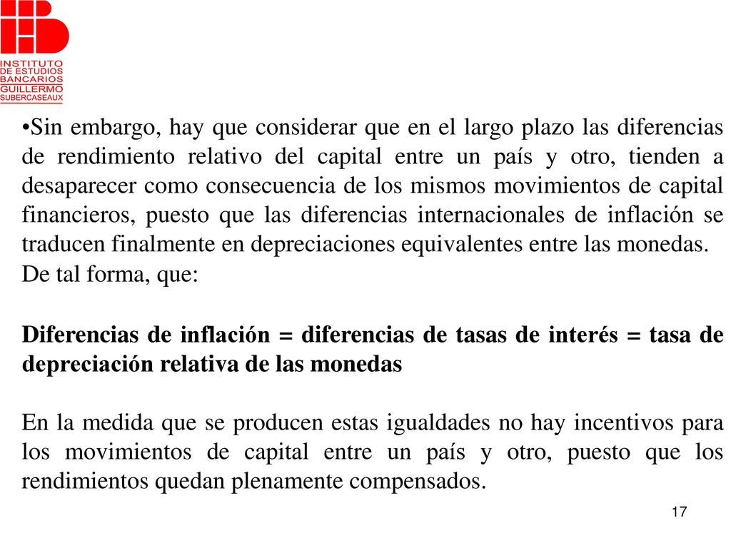 Sin embargo, hay que considerar que en el largo plazo las diferencias de rendimiento relativo del capital entre un país y otro, tienden a desaparecer como consecuencia de los mismos movimientos de capital financieros, puesto que las diferencias internacionales de inflación se traducen finalmente en depreciaciones equivalentes entre las monedas.