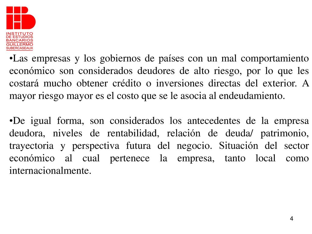 Las empresas y los gobiernos de países con un mal comportamiento económico son considerados deudores de alto riesgo, por lo que les costará mucho obtener crédito o inversiones directas del exterior. A mayor riesgo mayor es el costo que se le asocia al endeudamiento.