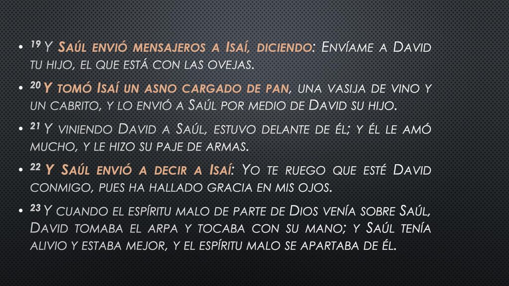 19 Y Saúl envió mensajeros a Isaí, diciendo: Envíame a David tu hijo, el que está con las ovejas.
