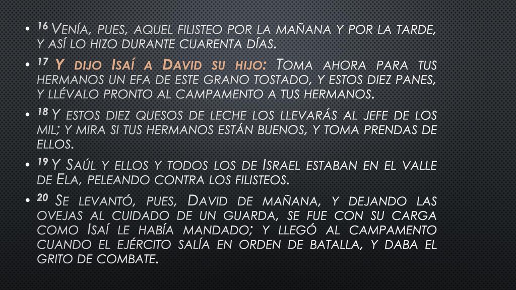 16 Venía, pues, aquel filisteo por la mañana y por la tarde, y así lo hizo durante cuarenta días.