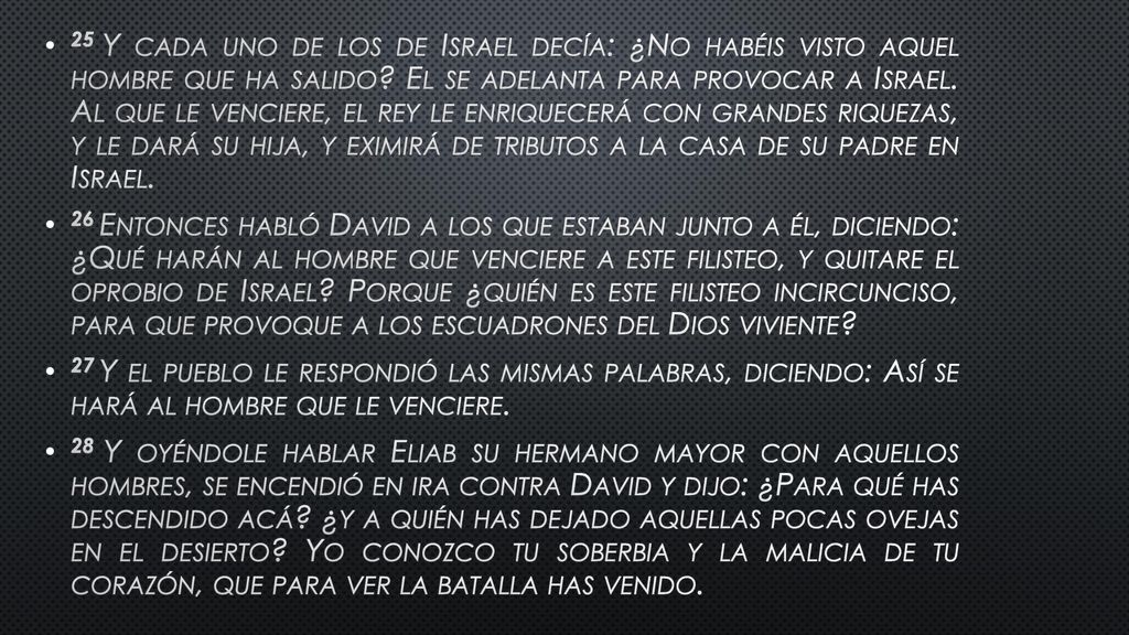 25 Y cada uno de los de Israel decía: ¿No habéis visto aquel hombre que ha salido El se adelanta para provocar a Israel. Al que le venciere, el rey le enriquecerá con grandes riquezas, y le dará su hija, y eximirá de tributos a la casa de su padre en Israel.