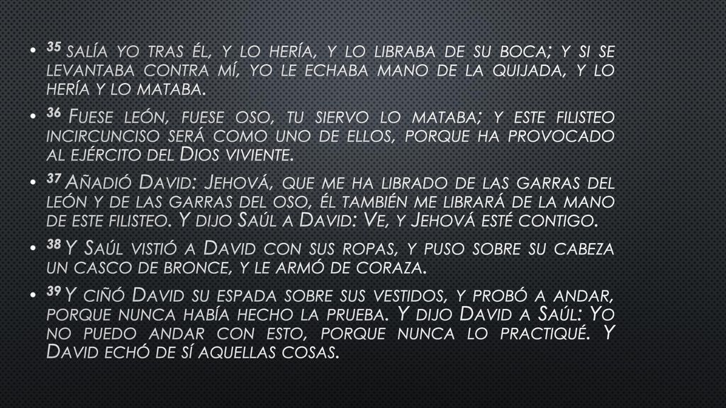 35 salía yo tras él, y lo hería, y lo libraba de su boca; y si se levantaba contra mí, yo le echaba mano de la quijada, y lo hería y lo mataba.