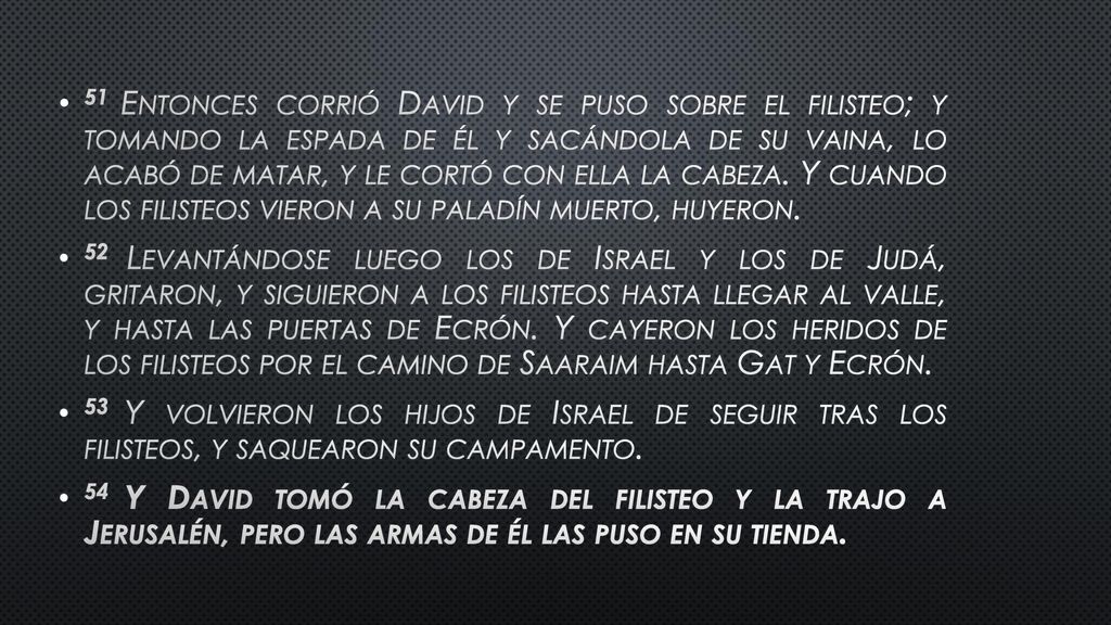 51 Entonces corrió David y se puso sobre el filisteo; y tomando la espada de él y sacándola de su vaina, lo acabó de matar, y le cortó con ella la cabeza. Y cuando los filisteos vieron a su paladín muerto, huyeron.