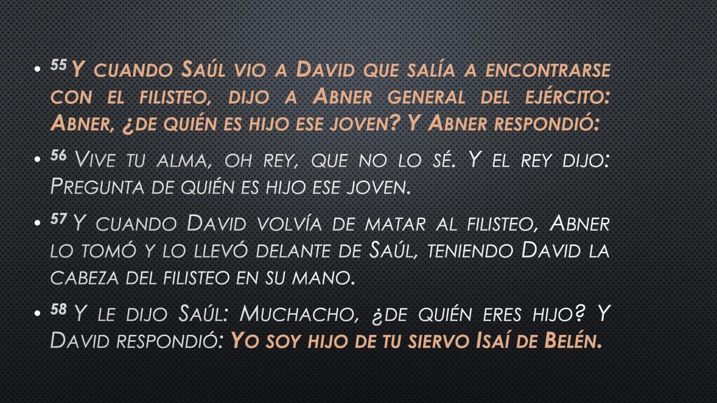 55 Y cuando Saúl vio a David que salía a encontrarse con el filisteo, dijo a Abner general del ejército: Abner, ¿de quién es hijo ese joven Y Abner respondió: