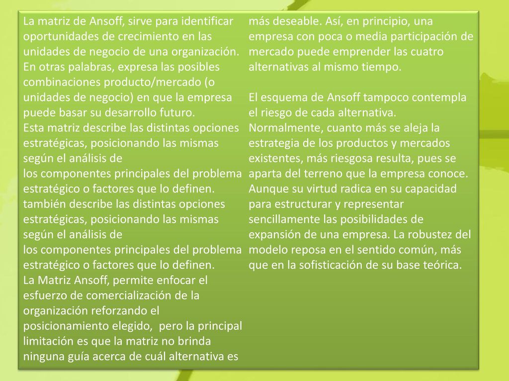 La matriz de Ansoff, sirve para identificar oportunidades de crecimiento en las unidades de negocio de una organización. En otras palabras, expresa las posibles combinaciones producto/mercado (o unidades de negocio) en que la empresa puede basar su desarrollo futuro. Esta matriz describe las distintas opciones estratégicas, posicionando las mismas según el análisis de los componentes principales del problema estratégico o factores que lo definen. también describe las distintas opciones estratégicas, posicionando las mismas según el análisis de los componentes principales del problema estratégico o factores que lo definen. La Matriz Ansoff, permite enfocar el esfuerzo de comercialización de la organización reforzando el posicionamiento elegido, pero la principal limitación es que la matriz no brinda ninguna guía acerca de cuál alternativa es más deseable. Así, en principio, una empresa con poca o media participación de mercado puede emprender las cuatro alternativas al mismo tiempo. El esquema de Ansoff tampoco contempla el riesgo de cada alternativa. Normalmente, cuanto más se aleja la estrategia de los productos y mercados existentes, más riesgosa resulta, pues se aparta del terreno que la empresa conoce.