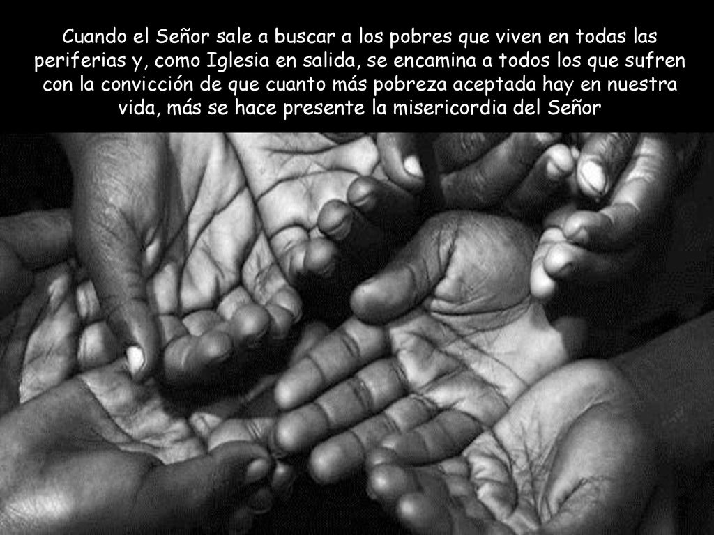 Cuando el Señor sale a buscar a los pobres que viven en todas las periferias y, como Iglesia en salida, se encamina a todos los que sufren con la convicción de que cuanto más pobreza aceptada hay en nuestra vida, más se hace presente la misericordia del Señor