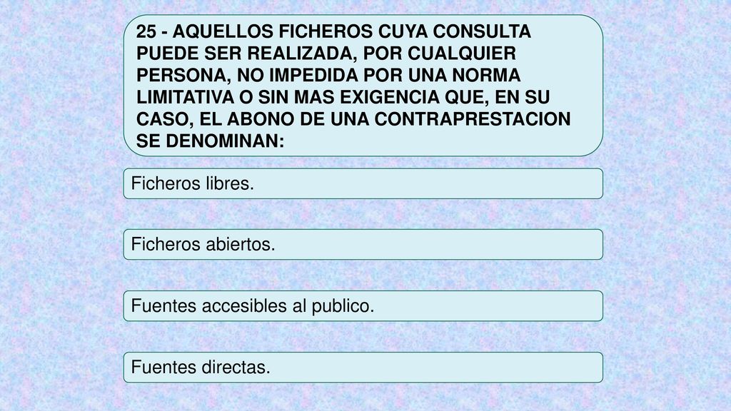 25 - AQUELLOS FICHEROS CUYA CONSULTA PUEDE SER REALIZADA, POR CUALQUIER PERSONA, NO IMPEDIDA POR UNA NORMA LIMITATIVA O SIN MAS EXIGENCIA QUE, EN SU CASO, EL ABONO DE UNA CONTRAPRESTACION SE DENOMINAN: