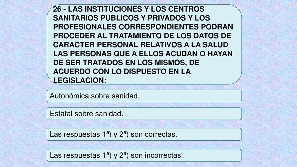 26 - LAS INSTITUCIONES Y LOS CENTROS SANITARIOS PUBLICOS Y PRIVADOS Y LOS PROFESIONALES CORRESPONDIENTES PODRAN PROCEDER AL TRATAMIENTO DE LOS DATOS DE CARACTER PERSONAL RELATIVOS A LA SALUD LAS PERSONAS QUE A ELLOS ACUDAN O HAYAN DE SER TRATADOS EN LOS MISMOS, DE ACUERDO CON LO DISPUESTO EN LA LEGISLACION:
