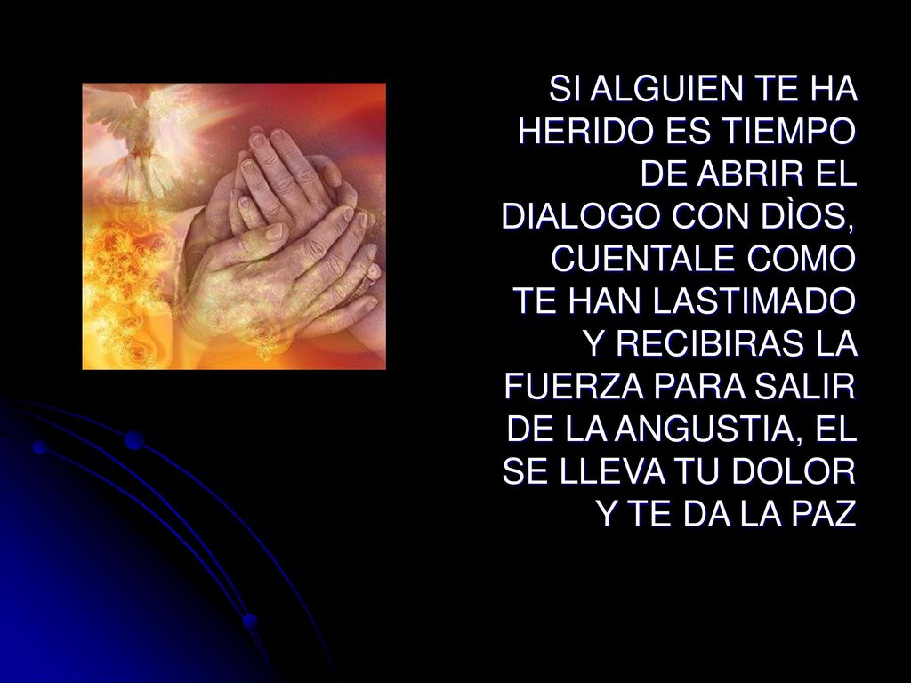 SI ALGUIEN TE HA HERIDO ES TIEMPO DE ABRIR EL DIALOGO CON DÌOS, CUENTALE COMO TE HAN LASTIMADO Y RECIBIRAS LA FUERZA PARA SALIR DE LA ANGUSTIA, EL SE LLEVA TU DOLOR Y TE DA LA PAZ
