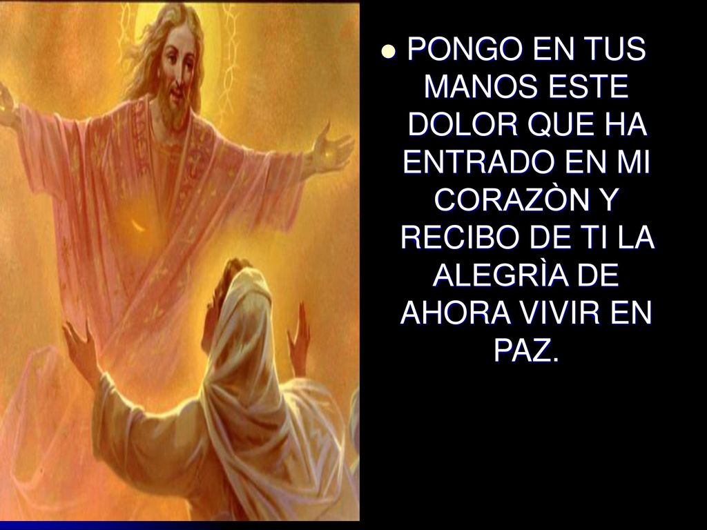 PONGO EN TUS MANOS ESTE DOLOR QUE HA ENTRADO EN MI CORAZÒN Y RECIBO DE TI LA ALEGRÌA DE AHORA VIVIR EN PAZ.
