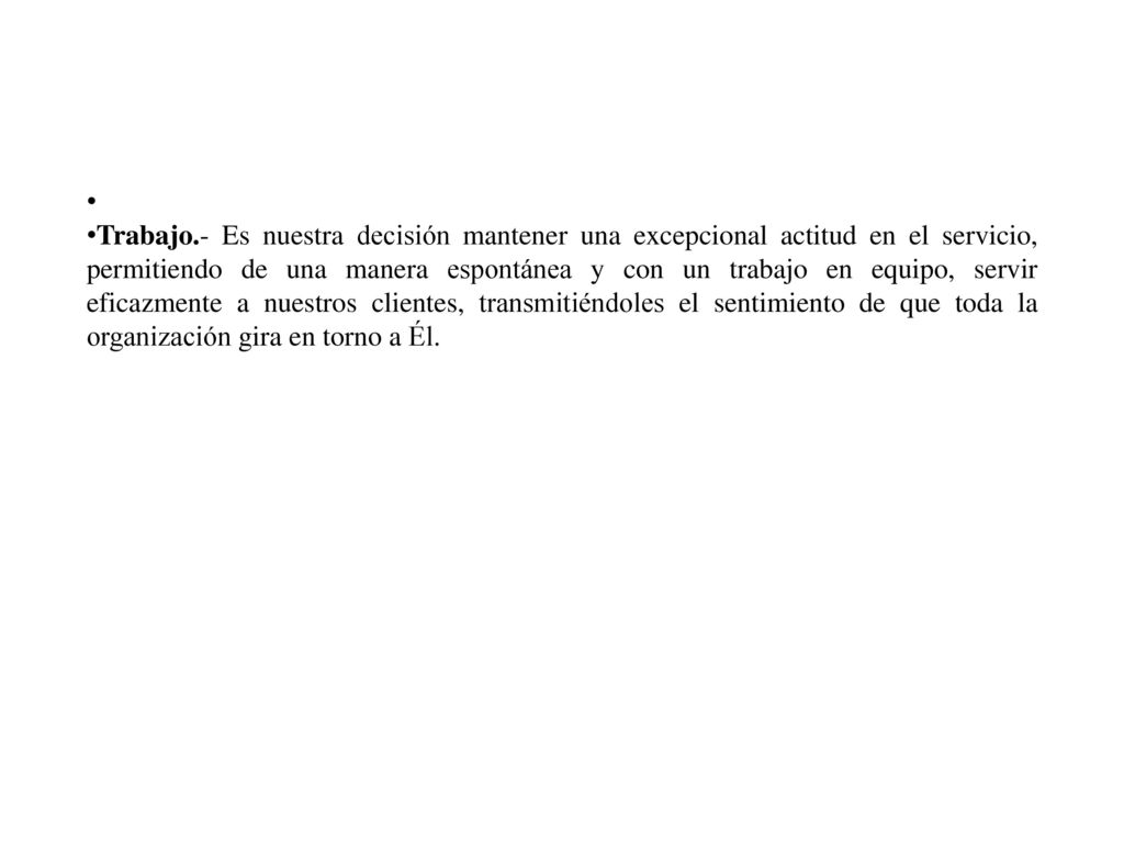 Trabajo.- Es nuestra decisión mantener una excepcional actitud en el servicio, permitiendo de una manera espontánea y con un trabajo en equipo, servir eficazmente a nuestros clientes, transmitiéndoles el sentimiento de que toda la organización gira en torno a Él.