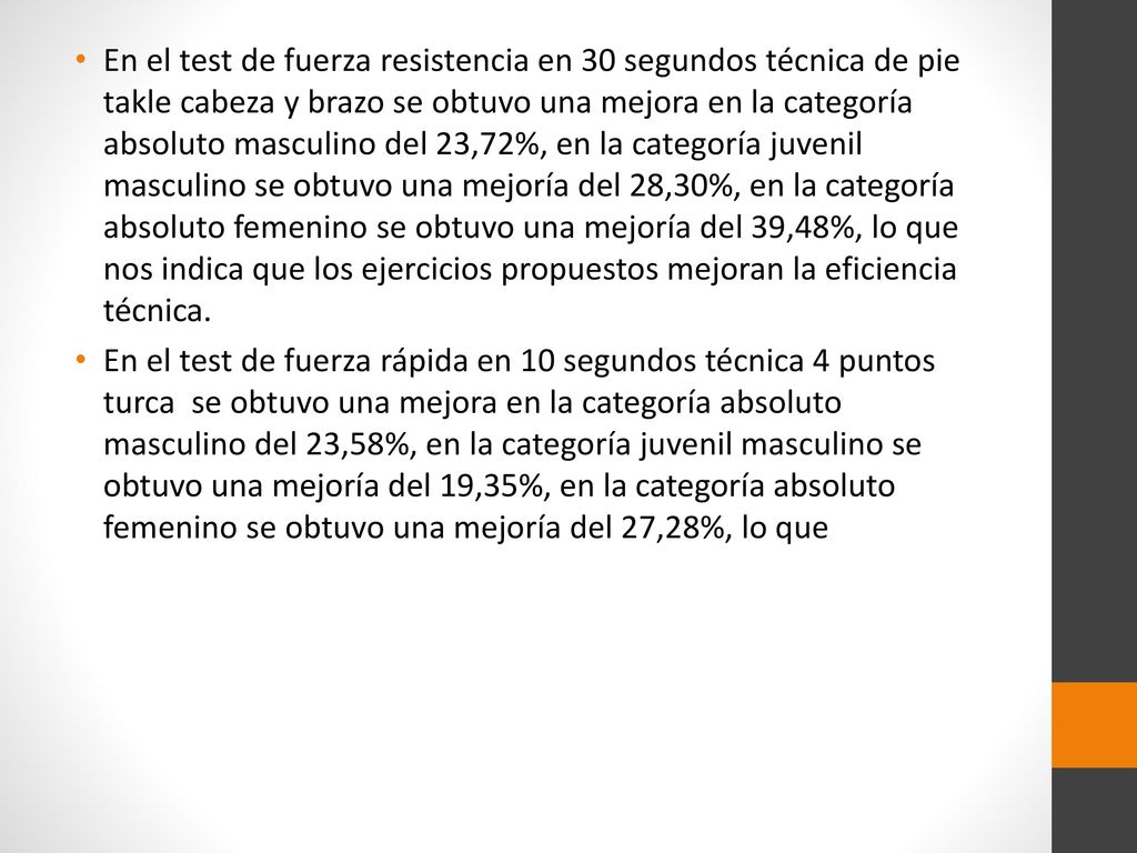 En el test de fuerza resistencia en 30 segundos técnica de pie takle cabeza y brazo se obtuvo una mejora en la categoría absoluto masculino del 23,72%, en la categoría juvenil masculino se obtuvo una mejoría del 28,30%, en la categoría absoluto femenino se obtuvo una mejoría del 39,48%, lo que nos indica que los ejercicios propuestos mejoran la eficiencia técnica.