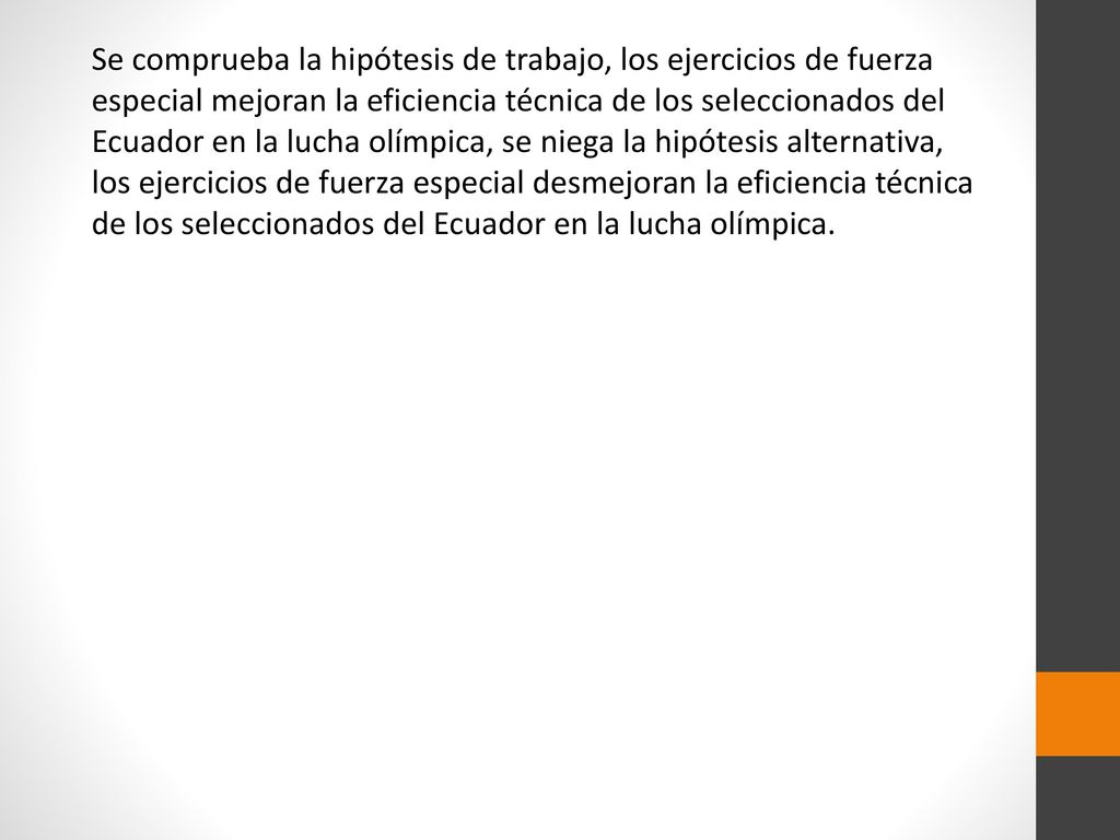 Se comprueba la hipótesis de trabajo, los ejercicios de fuerza especial mejoran la eficiencia técnica de los seleccionados del Ecuador en la lucha olímpica, se niega la hipótesis alternativa, los ejercicios de fuerza especial desmejoran la eficiencia técnica de los seleccionados del Ecuador en la lucha olímpica.