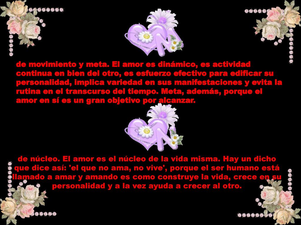 de movimiento y meta. El amor es dinámico, es actividad continua en bien del otro, es esfuerzo efectivo para edificar su personalidad, implica variedad en sus manifestaciones y evita la rutina en el transcurso del tiempo. Meta, además, porque el amor en sí es un gran objetivo por alcanzar.