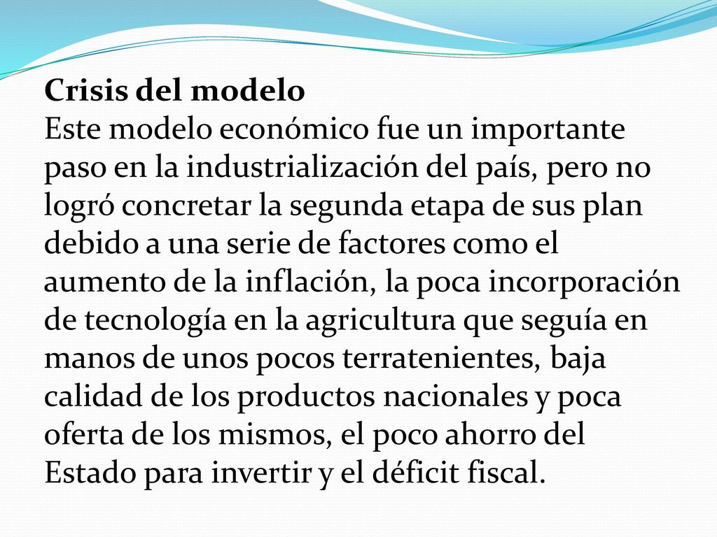 Crisis del modelo Este modelo económico fue un importante paso en la industrialización del país, pero no logró concretar la segunda etapa de sus plan debido a una serie de factores como el aumento de la inflación, la poca incorporación de tecnología en la agricultura que seguía en manos de unos pocos terratenientes, baja calidad de los productos nacionales y poca oferta de los mismos, el poco ahorro del Estado para invertir y el déficit fiscal.