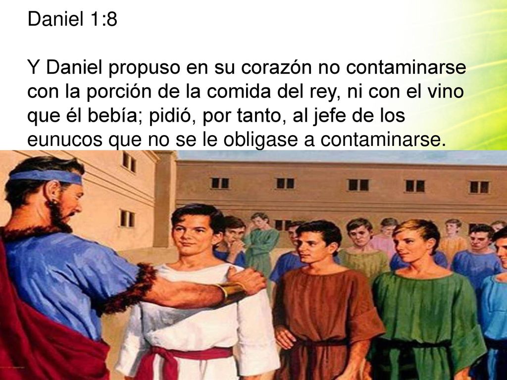Daniel 1:8 Y Daniel propuso en su corazón no contaminarse con la porción de la comida del rey, ni con el vino que él bebía; pidió, por tanto, al jefe de los eunucos que no se le obligase a contaminarse.