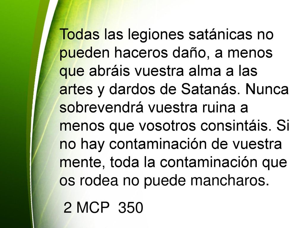 Todas las legiones satánicas no pueden haceros daño, a menos que abráis vuestra alma a las artes y dardos de Satanás. Nunca sobrevendrá vuestra ruina a menos que vosotros consintáis. Si no hay contaminación de vuestra mente, toda la contaminación que os rodea no puede mancharos.